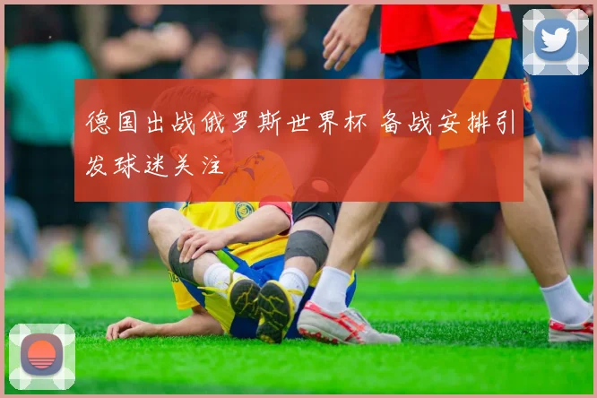 德国出战俄罗斯世界杯 备战安排引发球迷关注