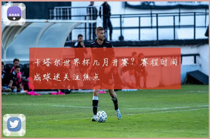 卡塔尔世界杯几月开赛?赛程时间成球迷关注焦点