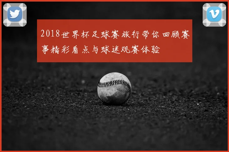 2018世界杯足球赛旅行带你回顾赛事精彩看点与球迷观赛体验