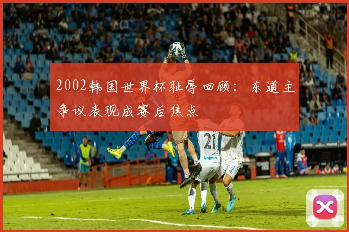 2002韩国世界杯耻辱回顾:东道主争议表现成赛后焦点