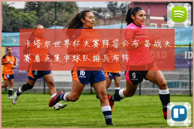 卡塔尔世界杯决赛阵容公布 备战决赛看点集中球队排兵布阵