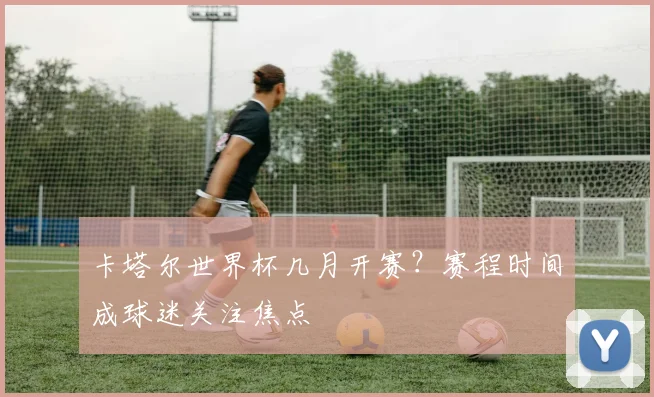 卡塔尔世界杯几月开赛？赛程时间成球迷关注焦点