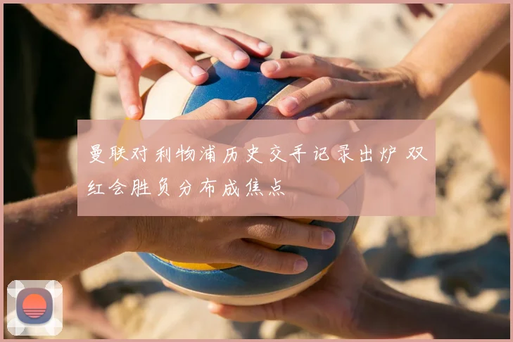 曼联对利物浦历史交手记录出炉 双红会胜负分布成焦点
