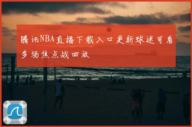 腾讯NBA直播下载入口更新球迷可看多场焦点战回放