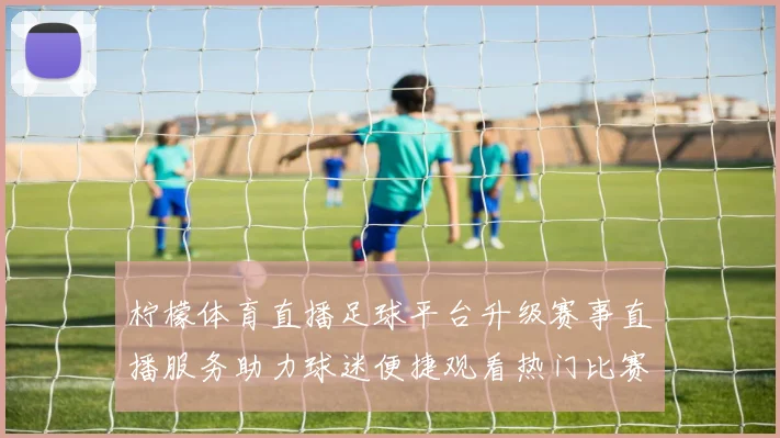 柠檬体育直播足球平台升级赛事直播服务助力球迷便捷观看热门比赛